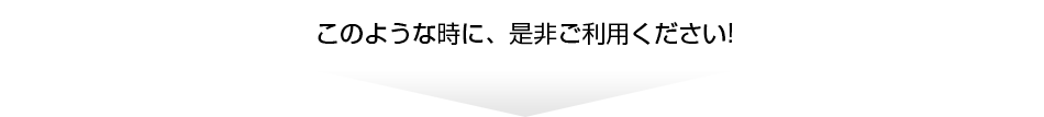 このような時に、是非ご利用ください！